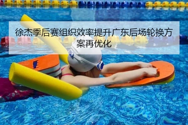 徐杰季后赛组织效率提升广东后场轮换方案再优化